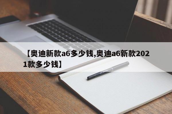 【奥迪新款a6多少钱,奥迪a6新款2021款多少钱】