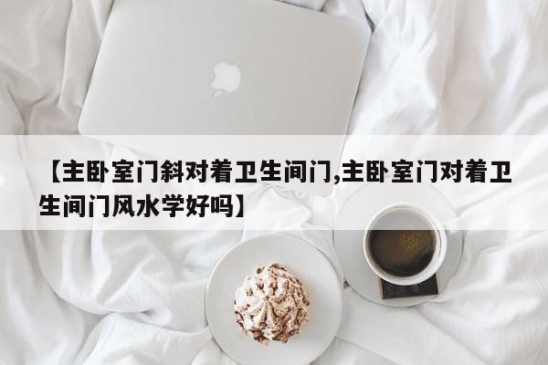 【主卧室门斜对着卫生间门,主卧室门对着卫生间门风水学好吗】
