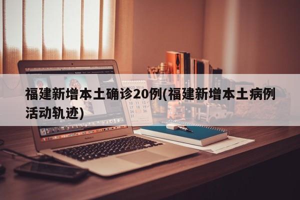 福建新增本土确诊20例(福建新增本土病例活动轨迹)
