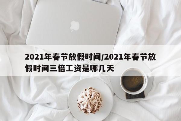 2021年春节放假时间/2021年春节放假时间三倍工资是哪几天