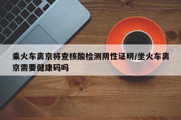 乘火车离京将查核酸检测阴性证明/坐火车离京需要健康码吗