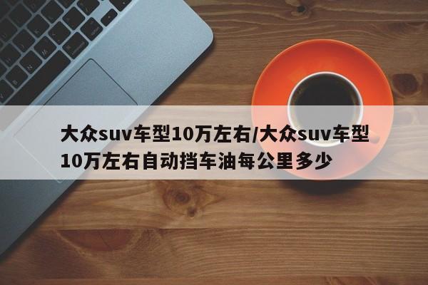 大众suv车型10万左右/大众suv车型10万左右自动挡车油每公里多少
