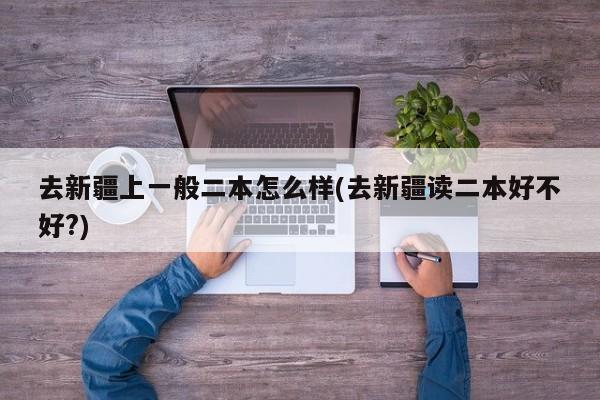 去新疆上一般二本怎么样(去新疆读二本好不好?)