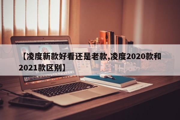 【凌度新款好看还是老款,凌度2020款和2021款区别】