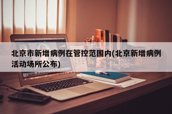 北京市新增病例在管控范围内(北京新增病例活动场所公布)