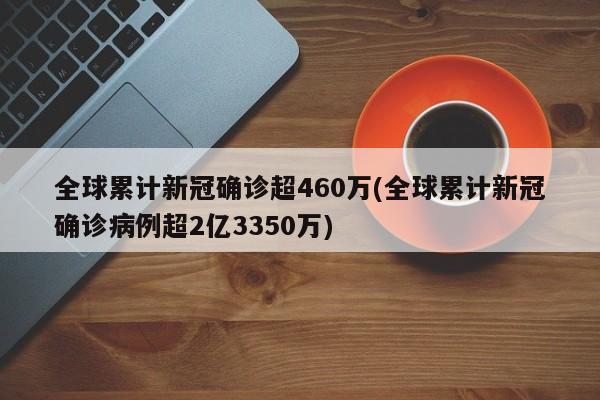 全球累计新冠确诊超460万(全球累计新冠确诊病例超2亿3350万)