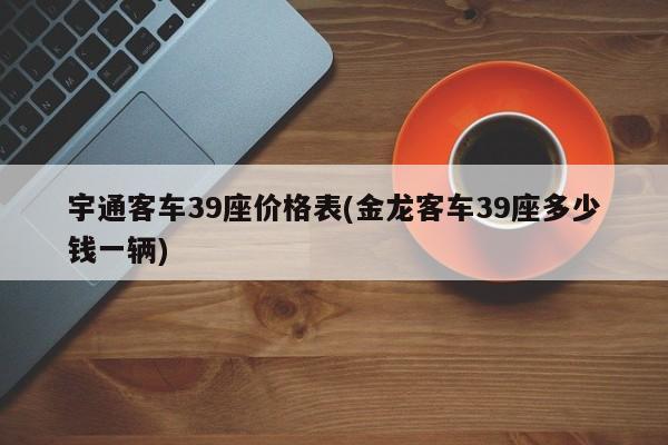 宇通客车39座价格表(金龙客车39座多少钱一辆)