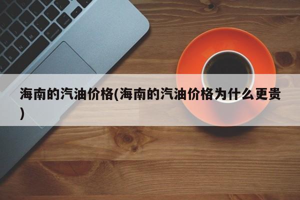海南的汽油价格(海南的汽油价格为什么更贵)