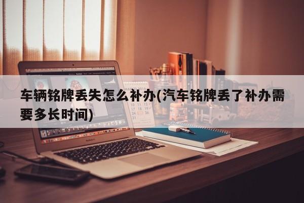 车辆铭牌丢失怎么补办(汽车铭牌丢了补办需要多长时间)