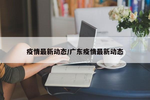 疫情最新动态/广东疫情最新动态
