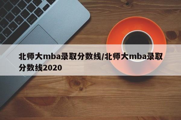 北师大mba录取分数线/北师大mba录取分数线2020