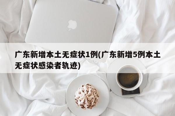 广东新增本土无症状1例(广东新增5例本土无症状感染者轨迹)