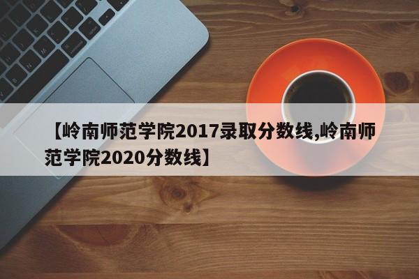 【岭南师范学院2017录取分数线,岭南师范学院2020分数线】