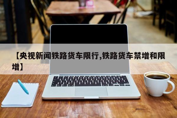 【央视新闻铁路货车限行,铁路货车禁增和限增】