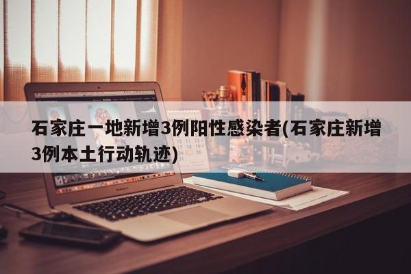 石家庄一地新增3例阳性感染者(石家庄新增3例本土行动轨迹)