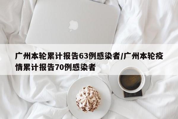 广州本轮累计报告63例感染者/广州本轮疫情累计报告70例感染者