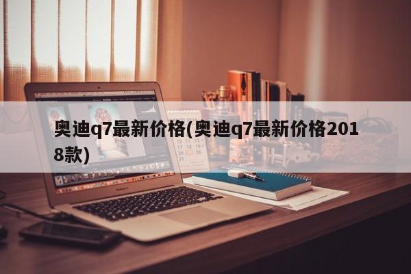 奥迪q7最新价格(奥迪q7最新价格2018款)