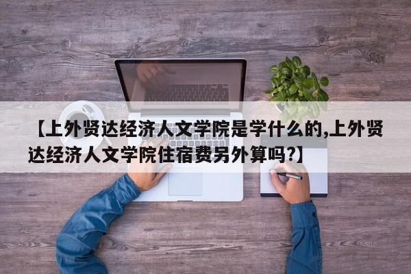 【上外贤达经济人文学院是学什么的,上外贤达经济人文学院住宿费另外算吗?】