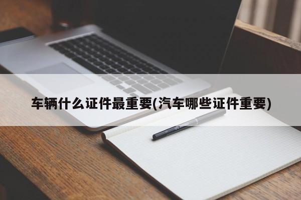 车辆什么证件最重要(汽车哪些证件重要)