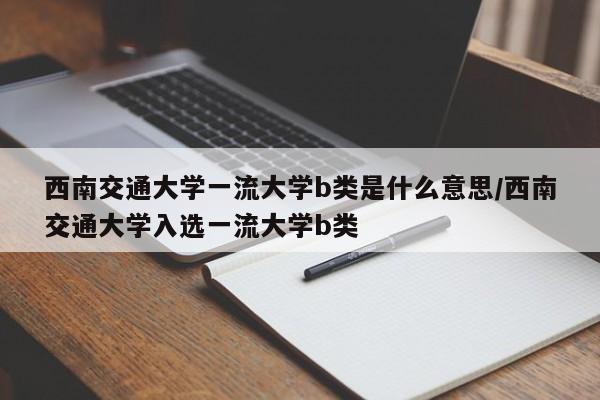 西南交通大学一流大学b类是什么意思/西南交通大学入选一流大学b类