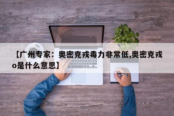 【广州专家：奥密克戎毒力非常低,奥密克戎o是什么意思】