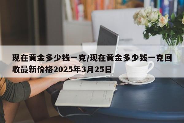 现在黄金多少钱一克/现在黄金多少钱一克回收最新价格2025年3月25日