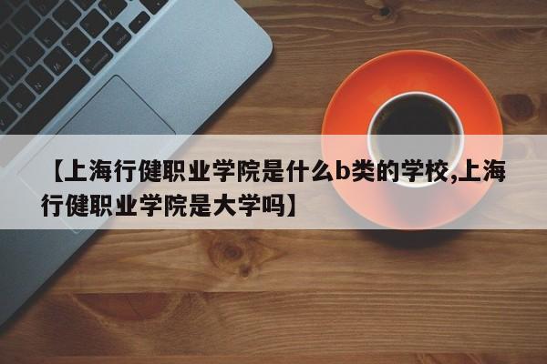 【上海行健职业学院是什么b类的学校,上海行健职业学院是大学吗】