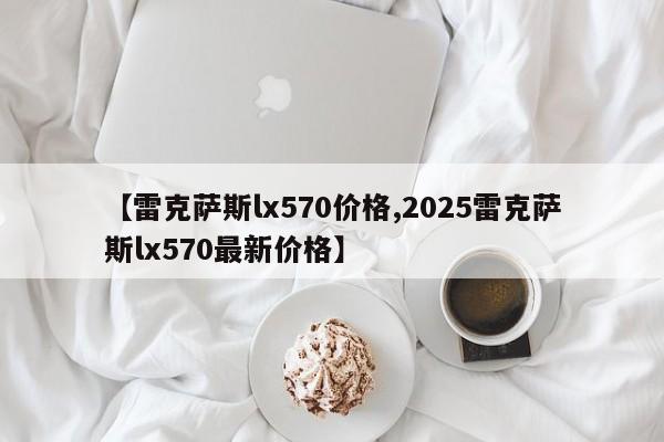 【雷克萨斯lx570价格,2025雷克萨斯lx570最新价格】