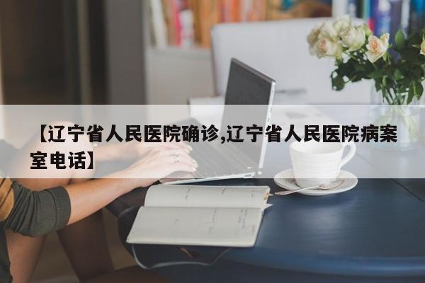 【辽宁省人民医院确诊,辽宁省人民医院病案室电话】