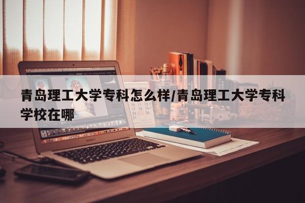 青岛理工大学专科怎么样/青岛理工大学专科学校在哪