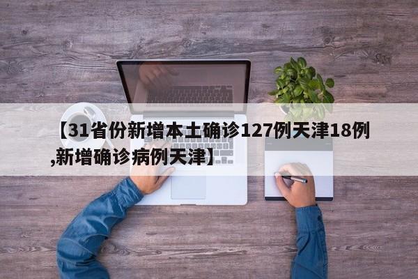 【31省份新增本土确诊127例天津18例,新增确诊病例天津】