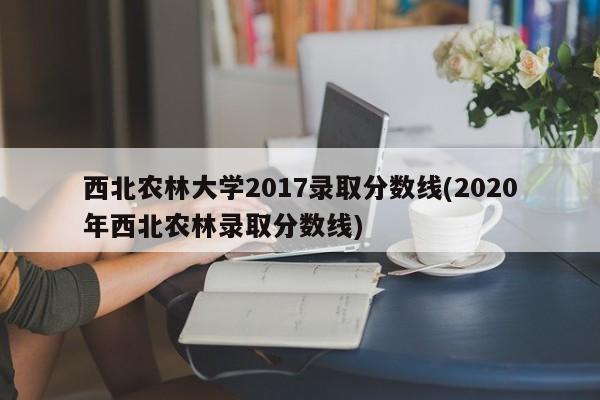 西北农林大学2017录取分数线(2020年西北农林录取分数线)
