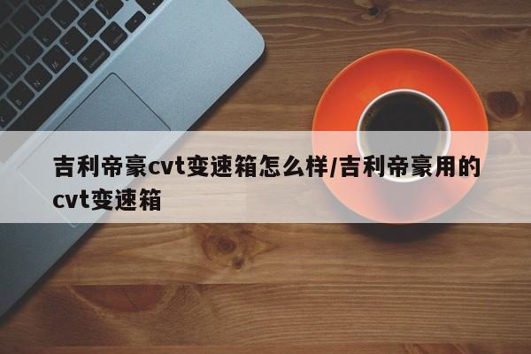 吉利帝豪cvt变速箱怎么样/吉利帝豪用的cvt变速箱