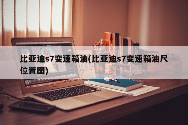 比亚迪s7变速箱油(比亚迪s7变速箱油尺位置图)
