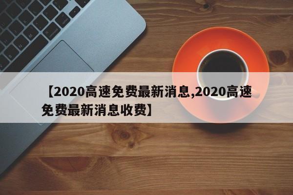【2020高速免费最新消息,2020高速免费最新消息收费】