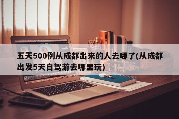五天500例从成都出来的人去哪了(从成都出发5天自驾游去哪里玩)