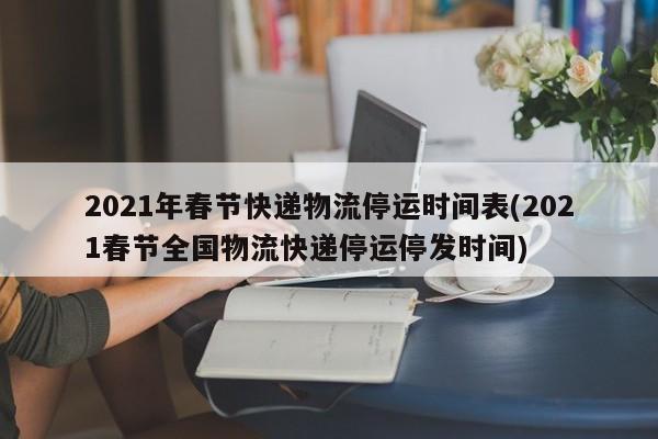 2021年春节快递物流停运时间表(2021春节全国物流快递停运停发时间)