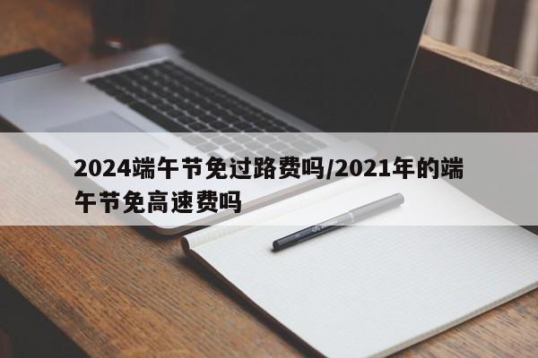2024端午节免过路费吗/2021年的端午节免高速费吗