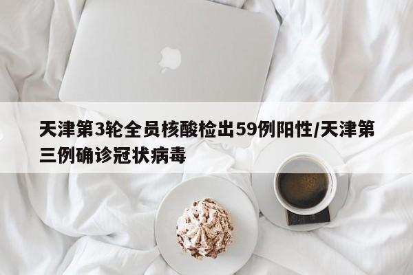 天津第3轮全员核酸检出59例阳性/天津第三例确诊冠状病毒