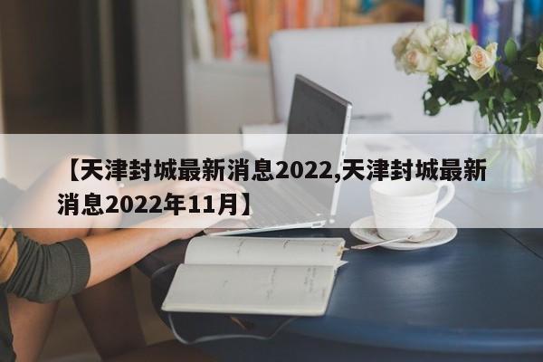 【天津封城最新消息2022,天津封城最新消息2022年11月】