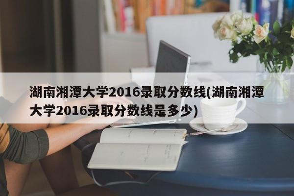 湖南湘潭大学2016录取分数线(湖南湘潭大学2016录取分数线是多少)