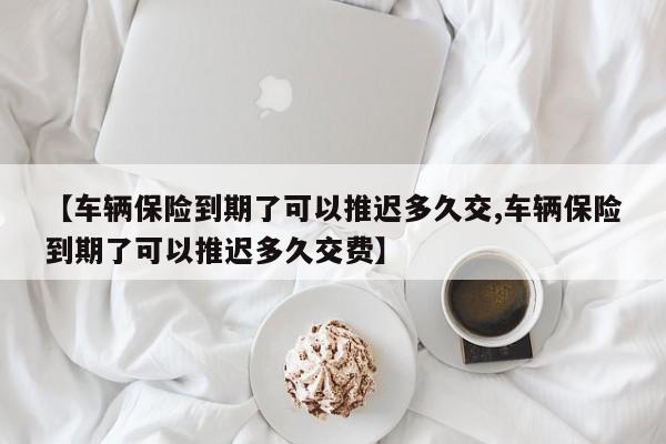 【车辆保险到期了可以推迟多久交,车辆保险到期了可以推迟多久交费】