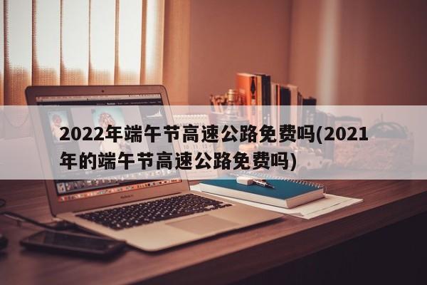 2022年端午节高速公路免费吗(2021年的端午节高速公路免费吗)