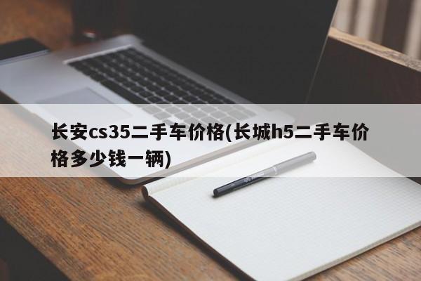 长安cs35二手车价格(长城h5二手车价格多少钱一辆)