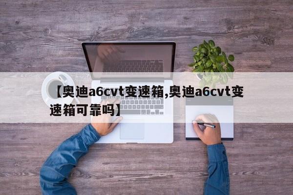 【奥迪a6cvt变速箱,奥迪a6cvt变速箱可靠吗】