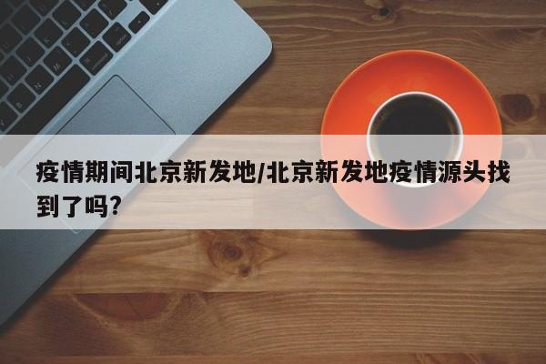 疫情期间北京新发地/北京新发地疫情源头找到了吗?