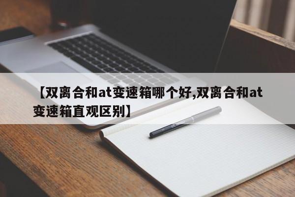 【双离合和at变速箱哪个好,双离合和at变速箱直观区别】