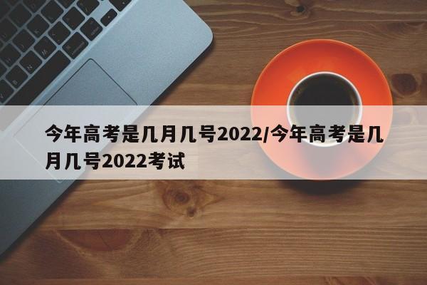 今年高考是几月几号2022/今年高考是几月几号2022考试