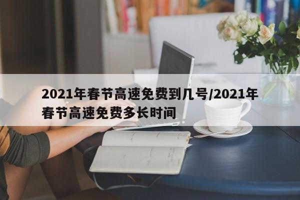 2021年春节高速免费到几号/2021年春节高速免费多长时间