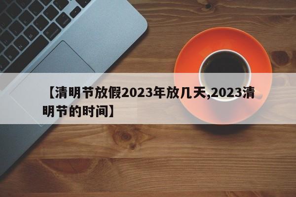 【清明节放假2023年放几天,2023清明节的时间】